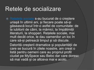 Retele de socializare
 Rețelele sociale s-au bucurat de o creștere
uriașă în ultimii ani, și fiecare poate să-și
găsească locul într-o astfel de comunitate: de
la iubitorii de câini, la mămici, la împătimiții
literaturii, la shopperi. Rețelele sociale, mai
mult decât orice, le dau oamenilor un loc în
care să-și petreacă timpul și să discute.
Datorită creșterii dramatice și popularității de
care se bucură în zilele noastre, am creat o
listă pentru oameni care au propriul profil
ciudat pe MySpace sau Bebo dar care doresc
să mai vadă și ce altceva mai e acolo.
 