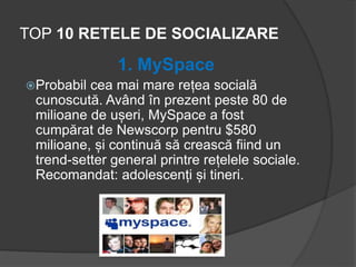 TOP 10 RETELE DE SOCIALIZARE
1. MySpace
Probabil cea mai mare rețea socială
cunoscută. Având în prezent peste 80 de
milioane de ușeri, MySpace a fost
cumpărat de Newscorp pentru $580
milioane, și continuă să crească fiind un
trend-setter general printre rețelele sociale.
Recomandat: adolescenți și tineri.
 