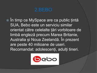 2.BEBO
 În timp ce MySpace are ca public țintă
SUA, Bebo este un serviciu similar
orientat către celelalte țări vorbitoare de
limbă engleză precum Marea Britanie,
Australia și Noua Zeelandă. În prezent
are peste 40 milioane de useri.
Recomandat: adolescenți, adulți tineri.
 