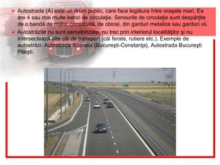  Autostrada (A) este un drum public, care face legătura între oraşele mari. Ea
are 4 sau mai multe benzi de circulaţie. Sensurile de circulaţie sunt despărţite
de o bandă de mijloc constituită, de obicei, din garduri metalice sau garduri vii.
 Autostrăzile nu sunt semaforizate, nu trec prin interiorul localităţilor şi nu
intersectează alte căi de transport (căi ferate, rutiere etc.). Exemple de
autostrăzi: Autostrada Soarelui (Bucureşti-Constanţa), Autostrada Bucureşti
Piteşti.
 