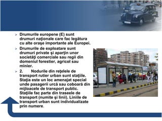 Drumurile europene (E) sunt
drumuri naţionale care fac legătura
cu alte oraşe importante ale Europei.
 Drumurile de exploatare sunt
drumuri private şi aparţin unor
societăţi comerciale sau regii din
domeniul forestier, agricol sau
minier.
 2. Nodurile din reţelele de
transport rutier urban sunt staţiile.
Staţia este un loc amenajat special
unde pasagerii urcă sau coboară din
mijloacele de transport public.
Staţiile fac parte din traseele de
transport (numite şi linii). Liniile de
transport urban sunt individualizate
prin numere.
 