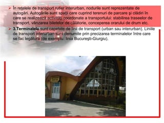  În reţelele de transport rutier interurban, nodurile sunt reprezentate de
autogări. Autogările sunt spaţii care cuprind terenuri de parcare şi clădiri în
care se realizează activităţi coordonate a transportului: stabilirea traseelor de
transport, vânzarea biletelor de călătorie, conceperea orarului de drum etc.
 3.Terminalele sunt capetele de linii de transport (urban sau interurban). Liniile
de transport interurban sunt denumite prin precizarea terminalelor între care
se fac legătura (de exemplu: linia Bucureşti-Giurgiu).
 