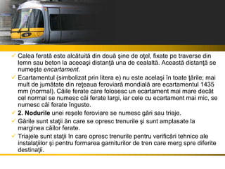  Calea ferată este alcătuită din două şine de oţel, fixate pe traverse din
lemn sau beton la aceeaşi distanţă una de cealaltă. Această distanţă se
numeşte encartament.
 Ecartamentul (simbolizat prin litera e) nu este acelaşi în toate ţările; mai
mult de jumătate din reţeaua feroviară mondială are ecartamentul 1435
mm (normal). Căile ferate care folosesc un ecartament mai mare decât
cel normal se numesc căi ferate largi, iar cele cu ecartament mai mic, se
numesc căi ferate înguste.
 2. Nodurile unei reşele feroviare se numesc gări sau triaje.
 Gările sunt staţii ăn care se opresc trenurile şi sunt amplasate la
marginea căilor ferate.
 Triajele sunt staţii în care opresc trenurile pentru verificări tehnice ale
instalaţiilor şi pentru formarea garniturilor de tren care merg spre diferite
destinaţii.
 