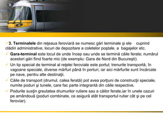 3. Terminalele din reţeaua feroviară se numesc gări terminale şi ele cuprind
clădiri administrative, locuri de depozitare a coletelor poştale, a bagajelor etc.
 Gara-terminal este locul de unde încep sau unde se termină căile ferate; numărul
acestori gări fiind foarte mic (de exemplu: Gara de Nord din Bucureşti).
 Un tip special de terminal al reţelei feroviale este portul; trenurile transportă, în
vagoane speciale, diverse mărfuri până în porturi, iar aici mărfurile sunt încărcate
pe nave, pentru alte destinaţii.
 Căile de transport (drumul, calea ferată) pot avea porţiuni de construcţii speciale,
numite poduri şi tunele, care fac parte integrantă din căile respective.
 Podurile susţin greutatea drumurilor rutiere sau a căilor ferate,iar în unele cazuri
pe amândouă (poduri combinate, ce asigură atât transportul rutier cât şi pe cel
feroviar).
 