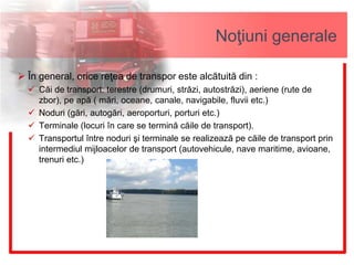 Noţiuni generale
 În general, orice reţea de transpor este alcătuită din :
 Căi de transport: terestre (drumuri, străzi, autostrăzi), aeriene (rute de
zbor), pe apă ( mări, oceane, canale, navigabile, fluvii etc.)
 Noduri (gări, autogări, aeroporturi, porturi etc.)
 Terminale (locuri în care se termină căile de transport).
 Transportul între noduri şi terminale se realizează pe căile de transport prin
intermediul mijloacelor de transport (autovehicule, nave maritime, avioane,
trenuri etc.)
 