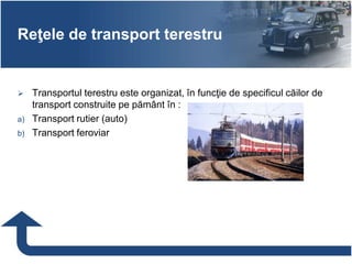 Reţele de transport terestru
 Transportul terestru este organizat, în funcţie de specificul căilor de
transport construite pe pământ în :
a) Transport rutier (auto)
b) Transport feroviar
 