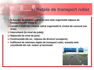 a) Reţele de transport rutier
 În funcţie de mărimea zonei în care este organizată reţeaua de
transport rutier poate fi:
 Locală (rurală sau urbană, adică organizată la nivelul de comună sau
oraş);
 Interurbană (la nivel de judeţ);
 Naţională (la nivel de ţară);
 Continentală (de ex.: reţeaua de drumuri europene).
 Indiferent de mărimea reţelei de transport rutier, aceasta este
constituită din căi, noduri şi terminale.
 
