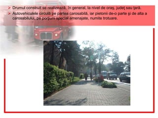  Drumul construit se realizează, în general, la nivel de oraş, judeţ sau ţară.
 Autovehiculele circulă pe partea carosabilă, iar pietonii de-o parte şi de alta a
carosabilului, pe porţiuni special amenajate, numite trotuare.
 