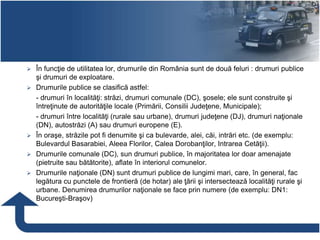  În funcţie de utilitatea lor, drumurile din România sunt de două feluri : drumuri publice
şi drumuri de exploatare.
 Drumurile publice se clasifică astfel:
- drumuri în localităţi: străzi, drumuri comunale (DC), şosele; ele sunt construite şi
întreţinute de autorităţile locale (Primării, Consilii Judeţene, Municipale);
- drumuri între localităţi (rurale sau urbane), drumuri judeţene (DJ), drumuri naţionale
(DN), autostrăzi (A) sau drumuri europene (E).
 În oraşe, străzile pot fi denumite şi ca bulevarde, alei, căi, intrări etc. (de exemplu:
Bulevardul Basarabiei, Aleea Florilor, Calea Dorobanţilor, Intrarea Cetăţii).
 Drumurile comunale (DC), sun drumuri publice, în majoritatea lor doar amenajate
(pietruite sau bătătorite), aflate în interiorul comunelor.
 Drumurile naţionale (DN) sunt drumuri publice de lungimi mari, care, în general, fac
legătura cu punctele de frontieră (de hotar) ale ţării şi intersectează localităţi rurale şi
urbane. Denumirea drumurilor naţionale se face prin numere (de exemplu: DN1:
Bucureşti-Braşov)
 