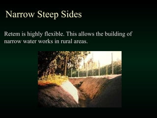 Narrow Steep Sides Retem is highly flexible. This allows the building of narrow water works in rural areas. 