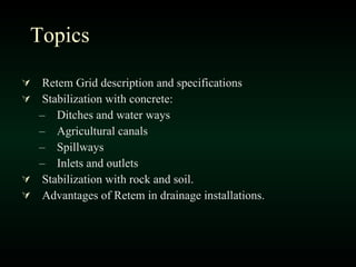 Topics Retem Grid description and specifications Stabilization with concrete: Ditches and water ways Agricultural canals Spillways Inlets and outlets Stabilization with rock and soil. Advantages of Retem in drainage installations. 