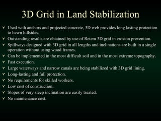Used with anchors and projected concrete, 3D web provides long lasting protection to hewn hillsides. Outstanding results are obtained by use of Retem 3D grid in erosion prevention. Spillways designed with 3D grid in all lengths and inclinations are built in a single operation without using wood frames. Can be implemented in the most difficult soil and in the most extreme topography. Fast execution. Large waterways and narrow canals are being stabilized with 3D grid lining. Long-lasting and full protection. No requirements for skilled workers. Low cost of construction. Slopes of very steep inclination are easily treated. No maintenance cost. 3D Grid in Land Stabilization 
