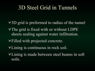 3D grid is preformed to radius of the tunnel The grid is fixed with or without LDPE sheets sealing against water infiltration. Filled with projected concrete. Lining is continuous in rock soil. Lining is made between steel beams in soft soils. 3D Steel Grid in Tunnels 