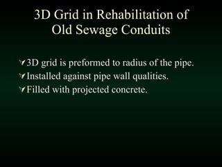 3D Grid in Rehabilitation of Old Sewage Conduits 3D grid is preformed to radius of the pipe. Installed against pipe wall qualities. Filled with projected concrete.  