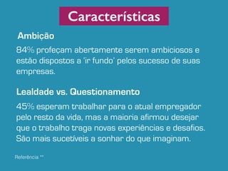 Referência ** 
Características 
Ambição 
84% profeçam abertamente serem ambiciosos e 
estão dispostos a ‘ir fundo’ pelos sucesso de suas 
empresas. 
Lealdade vs. Questionamento 
45% esperam trabalhar para o atual empregador 
pelo resto da vida, mas a maioria afirmou desejar 
que o trabalho traga novas experiências e desafios. 
São mais sucetíveis a sonhar do que imaginam. 
 