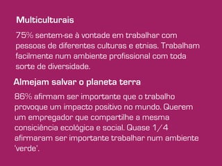 Multiculturais 
75% sentem-se à vontade em trabalhar com 
pessoas de diferentes culturas e etnias. Trabalham 
facilmente num ambiente profissional com toda 
sorte de diversidade. 
Almejam salvar o planeta terra 
86% afirmam ser importante que o trabalho 
provoque um impacto positivo no mundo. Querem 
um empregador que compartilhe a mesma 
consiciência ecológica e social. Quase 1/4 
afirmaram ser importante trabalhar num ambiente 
‘verde’. 
 