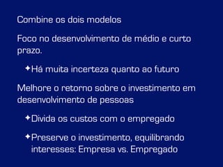 Combine os dois modelos 
Foco no desenvolvimento de médio e curto 
prazo. 
✦Há muita incerteza quanto ao futuro 
Melhore o retorno sobre o investimento em 
desenvolvimento de pessoas 
✦Divida os custos com o empregado 
✦Preserve o investimento, equilibrando 
interesses: Empresa vs. Empregado 
 