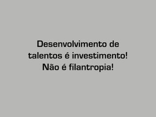 Desenvolvimento de 
talentos é investimento! 
Não é filantropia! 
 