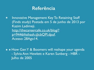 Referência 
Innovative Management Key To Retaining Staff 
(Finds study) Postada em 5 de junho de 2013 por 
Kazim Ladimeji. 
http://thecareercafe.co.uk/blog/? 
p=9446#sthash.tJicbQPl.dpuf. 
Acesso: 28Ago14. 
How Gen Y & Boomers will reshape your agenda 
- Sylvia Ann Hewlett e Karen Sunberg - HBR - 
Julho de 2005 
* 
* * 
 
