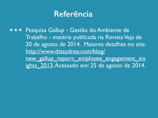 Referência 
Pesquisa Gallup - Gestão do Ambiente de 
Trabalho - matéria publicada na Revista Veja de 
20 de agosto de 2014. Maiores detalhes no site: 
http://www.dtssydney.com/blog/ 
new_gallup_report:_employee_engagement_ins 
ights_2013. Acessado em: 25 de agosto de 2014. 
* * * 
 