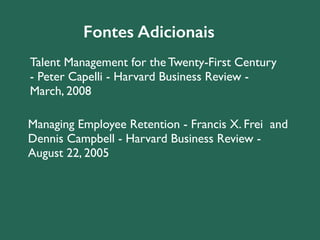 Fontes Adicionais 
Talent Management for the Twenty-First Century 
- Peter Capelli - Harvard Business Review - 
March, 2008 
Managing Employee Retention - Francis X. Frei and 
Dennis Campbell - Harvard Business Review - 
August 22, 2005 
 