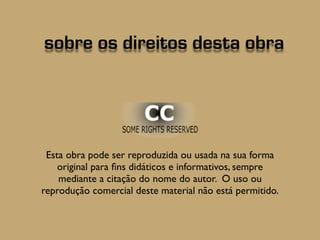 sobre os direitos desta obra 
Esta obra possui licença Creative Commons, podendo ser 
utilizada na sua forma original para fins didáticos e informativos, 
sempre mediante a citação do nome do autor. O uso ou 
reprodução comercial deste material não é permitido. Em caso 
de dúvida entre em contato com o autor. 
