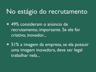No estágio do recrutamento 
49% consideram o anúncio de 
recrutamento, importante. Se ele for 
criativo, inovador... 
51% a imagem da empresa, se ela possuir 
uma imagem inovadora, deve ser legal 
trabalhar nela... 
 
