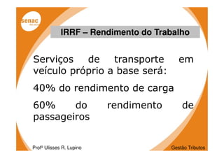 IRRF – Rendimento do Trabalho


Serviços   de    transporte               em
veículo próprio a base será:
40% do rendimento de carga
60%     do                rendimento       de
passageiros


Profº Ulisses R. Lupino                Gestão Tributos
 