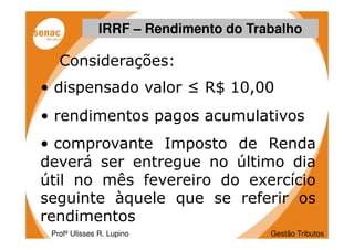 IRRF – Rendimento do Trabalho

   Considerações:
• dispensado valor ≤ R$ 10,00
• rendimentos pagos acumulativos
• comprovante Imposto de Renda
deverá ser entregue no último dia
útil no mês fevereiro do exercício
seguinte àquele que se referir os
rendimentos
 Profº Ulisses R. Lupino              Gestão Tributos
 