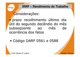 IRRF – Rendimento do Trabalho

   Considerações:
• prazo recolhimento último dia
útil do segundo decêndio do mês
subseqüente      ao   mês    de
ocorrência dos fatos

• Código DARF 0561 e 0588


 Profº Ulisses R. Lupino              Gestão Tributos
 