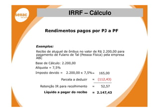 IRRF – Cálculo

     Rendimentos pagos por PJ a PF


Exemplos:
Recibo de aluguel de ônibus no valor de R$ 2.200,00 para
pagamento de Fulano de Tal (Pessoa Física) pela empresa
ABC
Base de Cálculo: 2.200,00
Alíquota = 7,5%
Imposto devido =     2.200,00 x 7,5%=     165,00

                  Parcela a deduzir   =   (112,43)

  Retenção IR para recolhimento       =    52,57
     Líquido a pagar do recibo        = 2.147,43
 