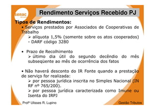 Rendimento Serviços Recebido PJ
Tipos de Rendimentos:
  • Serviços prestados por Associados de Cooperativas de
  Trabalho
       alíquota 1,5% (somente sobre os atos cooperados)
     - DARF código 3280

  • Prazo de Recolhimento
       último dia útil do segundo decêndio do mês
     subseqüente ao mês de ocorrência dos fatos

  • Não haverá desconto do IR Fonte quando a prestação
  de serviço for realizada:
       por pessoa jurídica inscrita no Simples Nacional (IN
     RF nº 765/200).
       por pessoa jurídica caracterizada como Imune ou
     Isenta do IRPJ
  Profº Ulisses R. Lupino                        Gestão Tributos
 