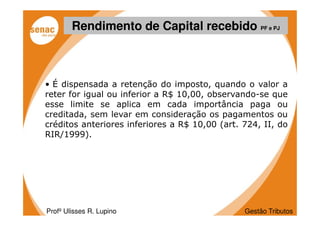 Rendimento de Capital recebido PF e PJ



• É dispensada a retenção do imposto, quando o valor a
reter for igual ou inferior a R$ 10,00, observando-se que
esse limite se aplica em cada importância paga ou
creditada, sem levar em consideração os pagamentos ou
créditos anteriores inferiores a R$ 10,00 (art. 724, II, do
RIR/1999).




Profº Ulisses R. Lupino                         Gestão Tributos
 