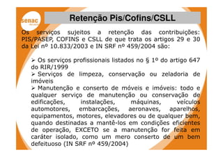Retenção Pis/Cofins/CSLL
Os serviços sujeitos a retenção das contribuições:
PIS/PASEP, COFINS e CSLL de que trata os artigos 29 e 30
da Lei nº 10.833/2003 e IN SRF nº 459/2004 são:

    Os serviços profissionais listados no § 1º do artigo 647
  do RIR/1999
    Serviços de limpeza, conservação ou zeladoria de
  imóveis
    Manutenção e conserto de móveis e imóveis: todo e
  qualquer serviço de manutenção ou conservação de
  edificações,     instalações,      máquinas,      veículos
  automotores,    embarcações,      aeronaves,    aparelhos,
  equipamentos, motores, elevadores ou de qualquer bem,
  quando destinadas a mantê-los em condições eficientes
  de operação, EXCETO se a manutenção for feita em
  caráter isolado, como um mero conserto de um bem
  defeituoso (IN SRF nº 459/2004)
 