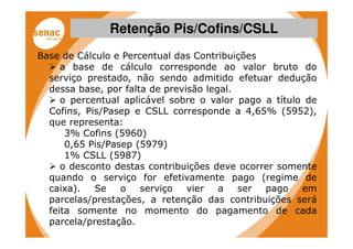 Retenção Pis/Cofins/CSLL
Base de Cálculo e Percentual das Contribuições
     a base de cálculo corresponde ao valor bruto do
  serviço prestado, não sendo admitido efetuar dedução
  dessa base, por falta de previsão legal.
     o percentual aplicável sobre o valor pago a título de
  Cofins, Pis/Pasep e CSLL corresponde a 4,65% (5952),
  que representa:
      3% Cofins (5960)
      0,65 Pis/Pasep (5979)
      1% CSLL (5987)
     o desconto destas contribuições deve ocorrer somente
  quando o serviço for efetivamente pago (regime de
  caixa).   Se    o   serviço   vier   a   ser pago    em
  parcelas/prestações, a retenção das contribuições será
  feita somente no momento do pagamento de cada
  parcela/prestação.
 