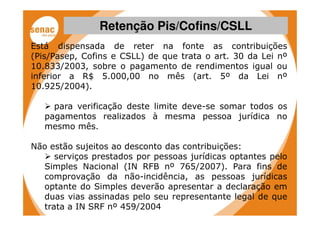 Retenção Pis/Cofins/CSLL
Está dispensada de reter na fonte as contribuições
(Pis/Pasep, Cofins e CSLL) de que trata o art. 30 da Lei nº
10.833/2003, sobre o pagamento de rendimentos igual ou
inferior a R$ 5.000,00 no mês (art. 5º da Lei nº
10.925/2004).

     para verificação deste limite deve-se somar todos os
   pagamentos realizados à mesma pessoa jurídica no
   mesmo mês.

Não estão sujeitos ao desconto das contribuições:
     serviços prestados por pessoas jurídicas optantes pelo
  Simples Nacional (IN RFB nº 765/2007). Para fins de
  comprovação da não-incidência, as pessoas jurídicas
  optante do Simples deverão apresentar a declaração em
  duas vias assinadas pelo seu representante legal de que
  trata a IN SRF nº 459/2004
 