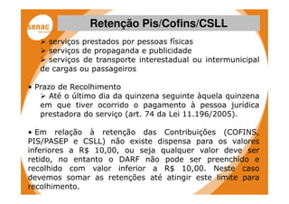 Retenção Pis/Cofins/CSLL
     serviços prestados por pessoas físicas
     serviços de propaganda e publicidade
     serviços de transporte interestadual ou intermunicipal
   de cargas ou passageiros

• Prazo de Recolhimento
      Até o último dia da quinzena seguinte àquela quinzena
   em que tiver ocorrido o pagamento à pessoa jurídica
   prestadora do serviço (art. 74 da Lei 11.196/2005).

• Em relação à retenção das Contribuições (COFINS,
PIS/PASEP e CSLL) não existe dispensa para os valores
inferiores a R$ 10,00, ou seja qualquer valor deve ser
retido, no entanto o DARF não pode ser preenchido e
recolhido com valor inferior a R$ 10,00. Neste caso
devemos somar as retenções até atingir este limite para
recolhimento.
 