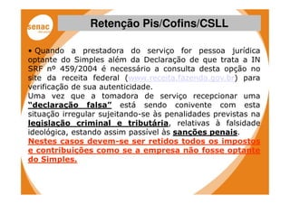 Retenção Pis/Cofins/CSLL

• Quando a prestadora do serviço for pessoa jurídica
optante do Simples além da Declaração de que trata a IN
SRF nº 459/2004 é necessário a consulta desta opção no
site da receita federal (www.receita.fazenda.gov.br) para
verificação de sua autenticidade.
Uma vez que a tomadora de serviço recepcionar uma
“declaração falsa” está sendo conivente com esta
situação irregular sujeitando-se às penalidades previstas na
legislação criminal e tributária, relativas à falsidade
ideológica, estando assim passível às sanções penais.
Nestes casos devem-se ser retidos todos os impostos
e contribuições como se a empresa não fosse optante
do Simples.
 