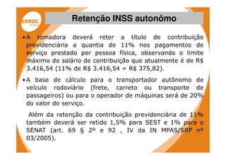 Retenção INSS autonômo

• A tomadora deverá reter a título de contribuição
  previdenciária a quantia de 11% nos pagamentos de
  serviço prestado por pessoa física, observando o limite
  máximo do salário de contribuição que atualmente é de R$
  3.416,54 (11% de R$ 3.416,54 = R$ 375,82).
• A base de cálculo para o transportador autônomo de
  veículo rodoviário (frete, carreto ou transporte de
  passageiros) ou para o operador de máquinas será de 20%
  do valor do serviço.
  Além da retenção da contribuição previdenciária de 11%
 também deverá ser retido 1,5% para SEST e 1% para o
 SENAT (art. 69 § 2º e 92 , IV da IN MPAS/SRP nº
 03/2005).
 