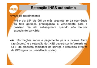 Retenção INSS autonômo

• Prazo de Recolhimento
   Até o dia 15º dia útil do mês seguinte ao da ocorrência
   do fato gerador, prorrogando o vencimento para o
   próximo dia útil subsequente quando não houver
   expediente bancário.


• As informações sobre o pagamento para a pessoa física
  (autônomo) e a retenção do INSS deverá ser informada na
  GFIP da empresa tomadora do serviço e recolhida através
  da GPS (guia de previdência social).
 