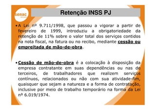 Retenção INSS PJ

• A Lei nº 9.711/1998, que passou a vigorar a partir de
  fevereiro de 1999, introduziu a obrigatoriedade da
  retenção de 11% sobre o valor total dos serviços contidos
  na nota fiscal, na fatura ou no recibo, mediante cessão ou
  empreitada de mão-de-obra.


• Cessão de mão-de-obra é a colocação à disposição da
  empresa contratante em suas dependências ou nas de
  terceiros, de trabalhadores que realizem serviços
  contínuos, relacionados ou não com sua atividade-fim,
  quaisquer que sejam a natureza e a forma de contratação,
  inclusive por meio de trabalho temporário na forma da Lei
  nº 6.019/1974.
 