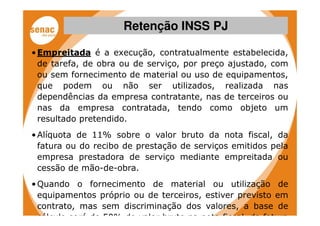Retenção INSS PJ

• Empreitada é a execução, contratualmente estabelecida,
  de tarefa, de obra ou de serviço, por preço ajustado, com
  ou sem fornecimento de material ou uso de equipamentos,
  que podem ou não ser utilizados, realizada nas
  dependências da empresa contratante, nas de terceiros ou
  nas da empresa contratada, tendo como objeto um
  resultado pretendido.
• Alíquota de 11% sobre o valor bruto da nota fiscal, da
  fatura ou do recibo de prestação de serviços emitidos pela
  empresa prestadora de serviço mediante empreitada ou
  cessão de mão-de-obra.
• Quando o fornecimento de material ou utilização de
  equipamentos próprio ou de terceiros, estiver previsto em
  contrato, mas sem discriminação dos valores, a base de
  cálculo será de 50% do valor bruto na nota fiscal, da fatura
 