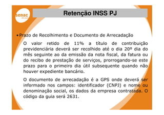 Retenção INSS PJ


• Prazo de Recolhimento e Documento de Arrecadação
   O valor retido de 11% a título de contribuição
   previdenciária deverá ser recolhido até o dia 20º dia do
   mês seguinte ao da emissão da nota fiscal, da fatura ou
   do recibo de prestação de serviços, prorrogando-se este
   prazo para o primeiro dia útil subsequente quando não
   houver expediente bancário.
   O documento de arrecadação é a GPS onde deverá ser
   informado nos campos: identificador (CNPJ) e nome ou
   denominação social, os dados da empresa contratada. O
   código da guia será 2631.
 