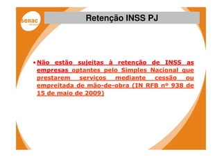 Retenção INSS PJ




• Não estão sujeitas à retenção de INSS as
  empresas optantes pelo Simples Nacional que
  prestarem   serviços mediante   cessão   ou
  empreitada de mão-de-obra (IN RFB nº 938 de
  15 de maio de 2009)
 