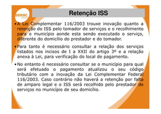 Retenção ISS
• A Lei Complementar 116/2003 trouxe inovação quanto a
  retenção do ISS pelo tomador de serviços e o recolhimento
  para o município aonde esta sendo executado o serviço,
  diferente do domicílio do prestador e do tomador.
• Para tanto é necessário consultar a relação dos serviços
  listados nos incisos de I a XXII do artigo 3º e a relação
  anexa à Lei, para verificação do local de pagamento.
• No entanto é necessário consultar se o município para qual
  será efetuado o pagamento atualizou o seu código
  tributário com a inovação da Lei Complementar Federal
  116/2003. Caso contrário não haverá a retenção por falta
  de amparo legal e o ISS será recolhido pelo prestador de
  serviços no município de seu domicílio.
 
