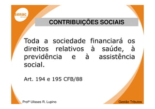 CONTRIBUIÇÕES SOCIAIS


 Toda a sociedade financiará os
 direitos relativos à saúde, à
 previdência e à assistência
 social.

 Art. 194 e 195 CFB/88



Profº Ulisses R. Lupino             Gestão Tributos
 