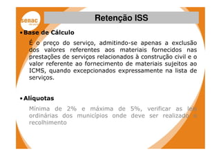 Retenção ISS
• Base de Cálculo
   É o preço do serviço, admitindo-se apenas a exclusão
   dos valores referentes aos materiais fornecidos nas
   prestações de serviços relacionados à construção civil e o
   valor referente ao fornecimento de materiais sujeitos ao
   ICMS, quando excepcionados expressamente na lista de
   serviços.


• Alíquotas
   Mínima de 2% e máxima de 5%, verificar as leis
   ordinárias dos municípios onde deve ser realizado o
   recolhimento
 