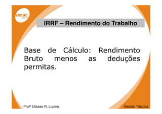 IRRF – Rendimento do Trabalho



Base de Cálculo: Rendimento
Bruto   menos  as  deduções
permitas.




Profº Ulisses R. Lupino              Gestão Tributos
 