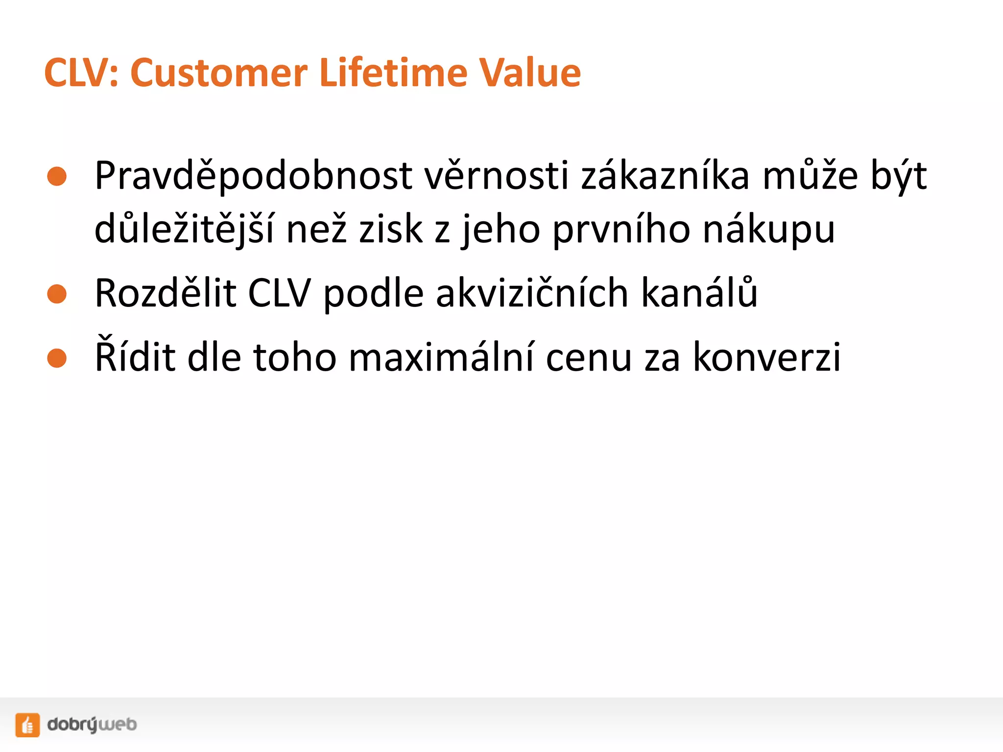 CLV: Customer Lifetime Value
● Pravděpodobnost věrnosti zákazníka může být
důležitější než zisk z jeho prvního nákupu
● Rozdělit CLV podle akvizičních kanálů
● Řídit dle toho maximální cenu za konverzi

 
