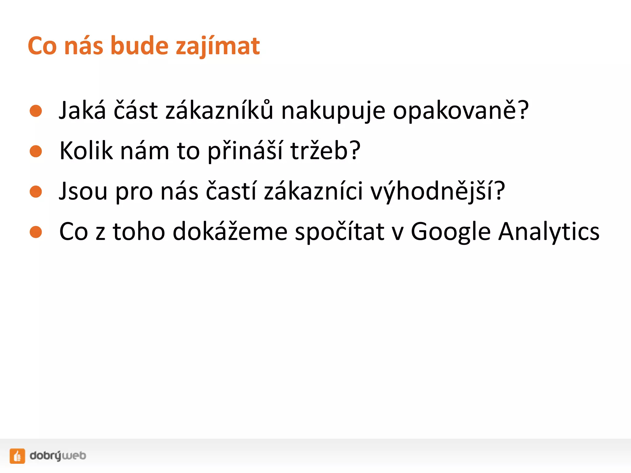Co nás bude zajímat
●
●
●
●

Jaká část zákazníků nakupuje opakovaně?
Kolik nám to přináší tržeb?
Jsou pro nás častí zákazníci výhodnější?
Co z toho dokážeme spočítat v Google Analytics

 